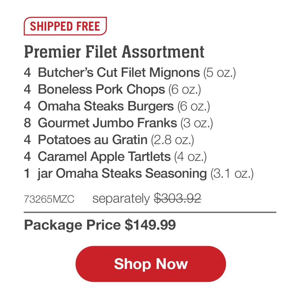 SHIPPED FREE | Premier Filet Assortment - 4  Butcher's Cut Filet Mignons (5 oz.) - 4  Boneless Pork Chops (6 oz.) - 4  Omaha Steaks Burgers (6 oz.) - 8  Gourmet Jumbo Franks (3 oz.) - 4  Potatoes au Gratin (2.8 oz.) - 4  Caramel Apple Tartlets (4 oz.) - 1  jar Omaha Steaks Seasoning (3.1 oz.) - 73265MZC separately $303.92 | Package Price $149.99 || SHOP NOW