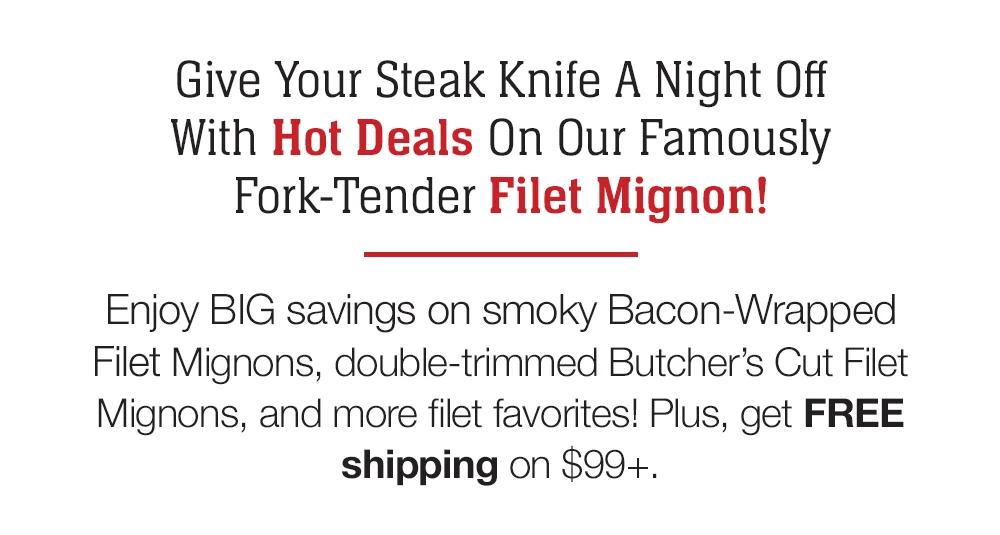 Give Your Steak Knife A Night Off With Hot Deals On Our Famously Fork-Tender Filet Mignon! Enjoy BIG savings on smoky Bacon-Wrapped Filet Mignons, double-trimmed Butcher's Cut Filet Mignons, and more filet favorites! Plus,