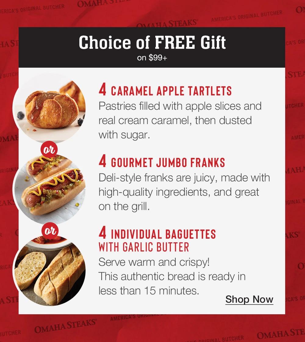 Choice of FREE Gift on $99+ | 4 Caramel Apple Tartlets - Pastries filled with apple slices and real cream caramel, then dusted with sugar. 4 Gourmet Jumbo Franks - Deli-style franks are juicy, made with high-quality ingredients, and great on the grill. 4 Individual Baguettes with Garlic Butter - Serve warm and crispy! This authentic bread is ready in less than 15 minutes. || SHOP NOW