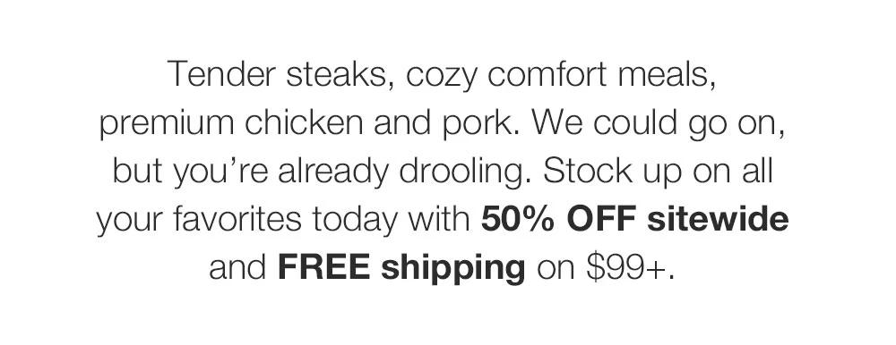 Tender steaks, cozy comfort meals, premium chicken and pork. We could go on, but you're already drooling. Stop in-store and stock up on all your favorites today with 50% OFF storewide. Can't stop by? Get FREE shipping on $99+.