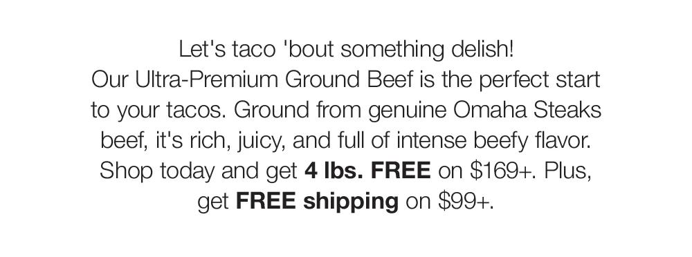 Let's taco 'bout something delish! Our Ultra-Premium Ground Beef is the perfect start to your tacos. Ground from genuine Omaha Steaks beef, it's rich, juicy, and full of intense beefy flavor. Shop today and get 4 lbs. FREE on $169+. Plus, get FREE shipping on $99+.