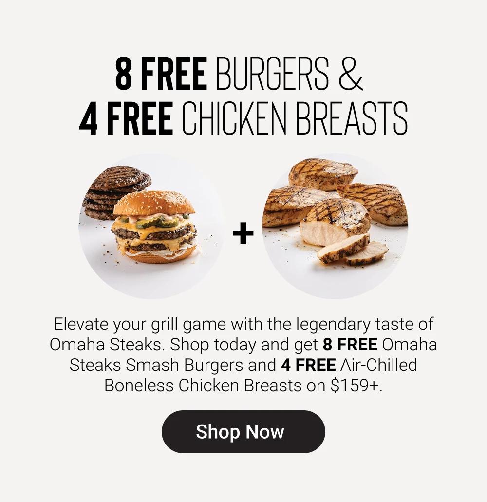 8 FREE BURGERS & 
4 FREE CHICKEN BREASTS

Elevate your grill game with the legendary taste of Omaha Steaks. Shop today and get 8 FREE Omaha Steaks Smash Burgers and 4 FREE Air-Chilled Boneless Chicken Breasts on $159+.