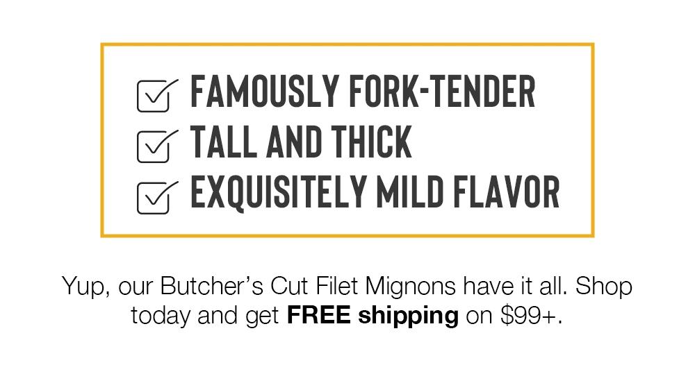 FAMOUSLY FORK-TENDER | TALL AND THICK | EXQUISITELY MILD FLAVOR | Yup, our Butcher's Cut Filet Mignons have it all. Shop today and get FREE shipping on $99+.