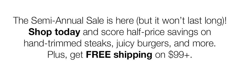 The Semi-Annual Sale is here (but it won't last long)! Shop today and score half-price savings on hand-trimmed steaks, juicy burgers, and more. Plus, get FREE shipping on $99+.
