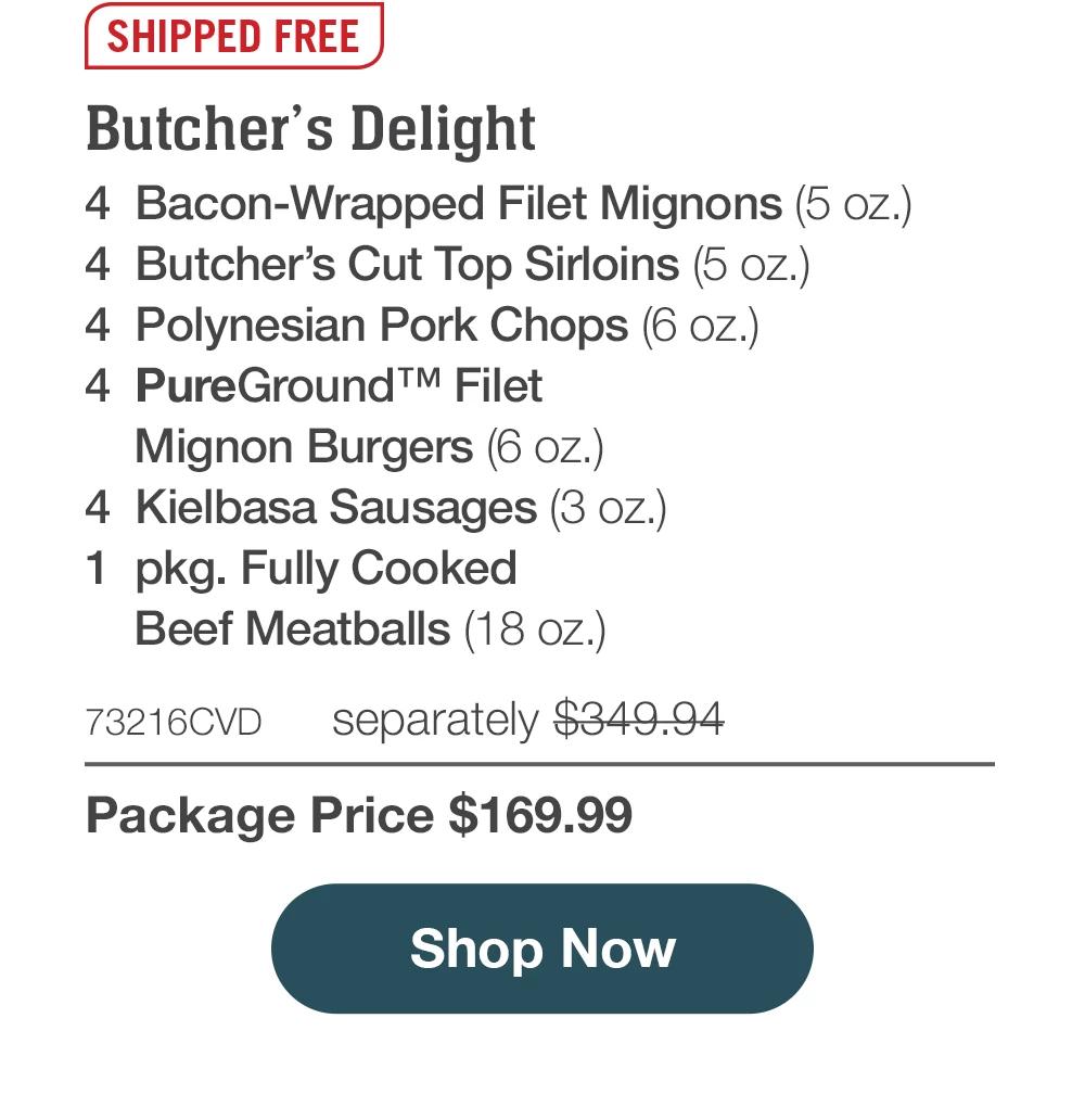 SHIPPED FREE | Butcher's Delight - 4 Bacon-Wrapped Filet Mignons (5 oz.) - 4 Butcher's Cut Top Sirloins (5 oZ.) - 4 Polynesian Pork Chops (6 oz.) - 4 PureGround™M Filet Mignon Burgers (6 oz.) - 4 Kielbasa Sausages (3 oz.) - 1 pkg. Fully Cooked Beef Meatballs (18 oz.) - 73216CVD separately $349.94 - Package Price $169.99 || Shop Now