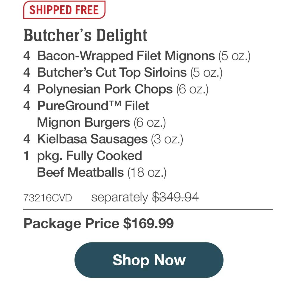 SHIPPED FREE | Butcher's Delight - 4 Bacon-Wrapped Filet Mignons (5 oz.) - 4 Butcher's Cut Top Sirloins (5 oZ.) - 4 Polynesian Pork Chops (6 oz.) - 4 PureGround™M Filet Mignon Burgers (6 oz.) - 4 Kielbasa Sausages (3 oz.) - 1 pkg. Fully Cooked Beef Meatballs (18 oz.) - 73216CVD separately $349.94 - Package Price $169.99 || Shop Now