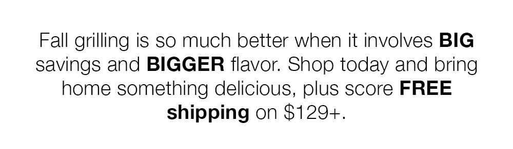 Fall grilling is so much better when it involves BIG savings and BIGGER flavor. Shop today and bring home something delicious, plus score FREE shipping on $129+.