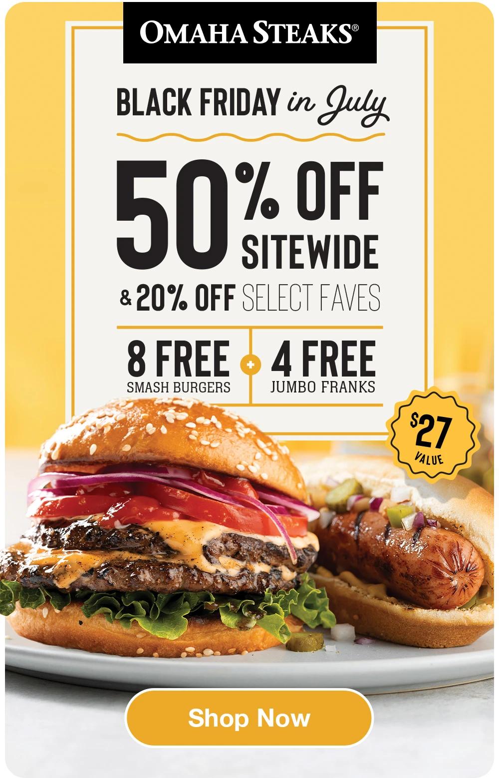 OMAHA STEAKS®  BLACK FRIDAY IN JULY 50% OFF STIEWIDE & 20% OFF SELECT FAVES 8 FREE SMASH BURGERS + 4 FREE JUMBO FRANKS  $27 VALUE  SHOP NOW 