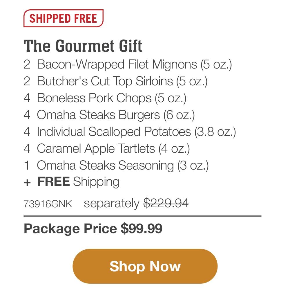 SHIPPED FREE | The Gourmet Gift - 2 Bacon-Wrapped Filet Mignons (5 oz.) - 2 Butcher's Cut Top Sirloins (5 oz.) - 4 Boneless Pork Chops (5 oz.) - 4 Omaha Steaks Burgers (6 oz.) - 4 Individual Scalloped Potatoes (3.8 oz.) - 4 Caramel Apple Tartlets (4 oz.) - 1 Omaha Steaks Seasoning (3 oz.) + FREE Shipping - 73916GNK separately $229.94 | Package Price $99.99 || Shop Now