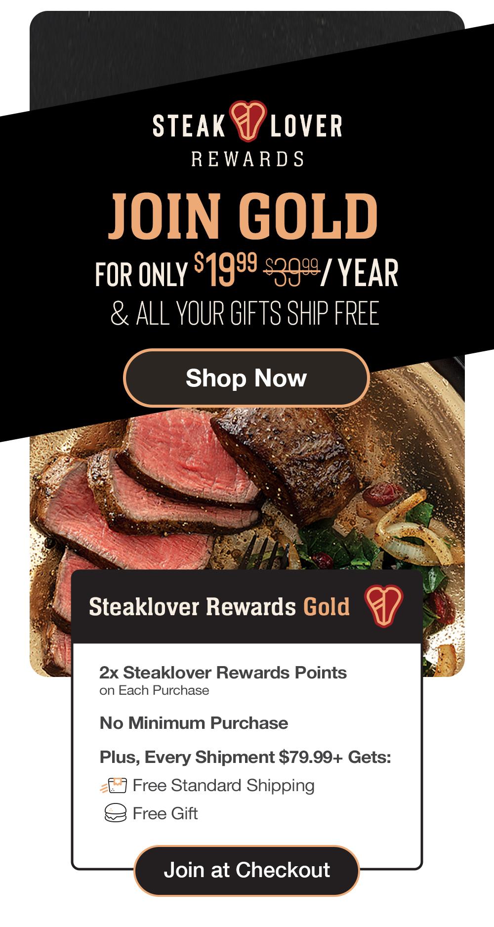steaklover REWARDS | FOR ONLY $19.99/YEAR - Become a member of our exclusive premier rewards program and delish perks! | Steaklover Rewards Gold - 2x Steaklover Rewards Points on Each Purchase - No Minimum Purchase - Plus, Every Shipment $79.99+ Gets: Free Standard Shipping - Free Gift || Join at Checkout