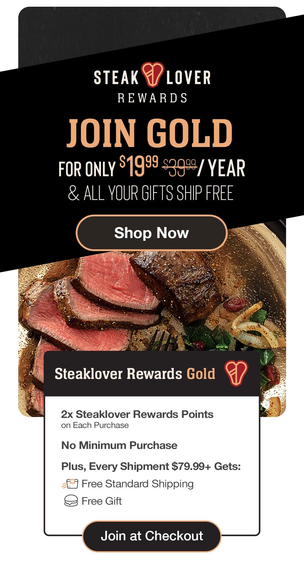steaklover REWARDS | FOR ONLY $19.99/YEAR - Become a member of our exclusive premier rewards program and delish perks! | Steaklover Rewards Gold - 2x Steaklover Rewards Points on Each Purchase - No Minimum Purchase - Plus, Every Shipment $79.99+ Gets: Free Standard Shipping - Free Gift || Join at Checkout