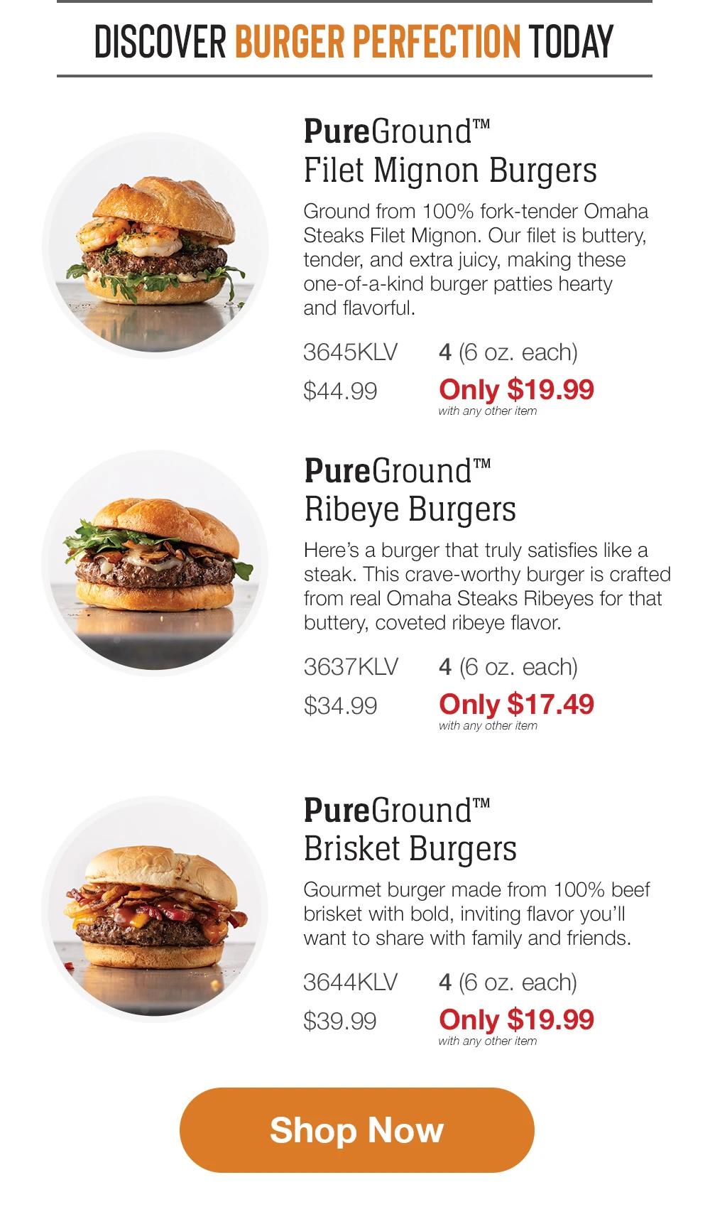 DISCOVER BURGER PERFECTION TODAY | PureGround™ Filet Mignon Burgers - Ground from 100% fork-tender Omaha Steaks Filet Mignon. Our filet is buttery, tender, and extra juicy, making these one-of-a-kind burger patties hearty and flavorful. - 3645KLV $44.99 4 (6 oz. each) Only $19.99 with any other item | PureGround™ Ribeye Burgers - Here's a burger that truly satisfies like a steak. This crave-worthy burger is crafted from real Omaha Steaks Ribeyes for that buttery, coveted ribeye flavor. - 3637KLV $34.99 4 (6 oz. each) Only $17.49 with any other item | PureGround™ Brisket Burgers - Gourmet burger made from 100% beef brisket with bold, inviting flavor you'll want to share with family and friends. - 3644KLV 4 (6 oz. each) $39.99 Only $19.99 with any other item || Shop Now