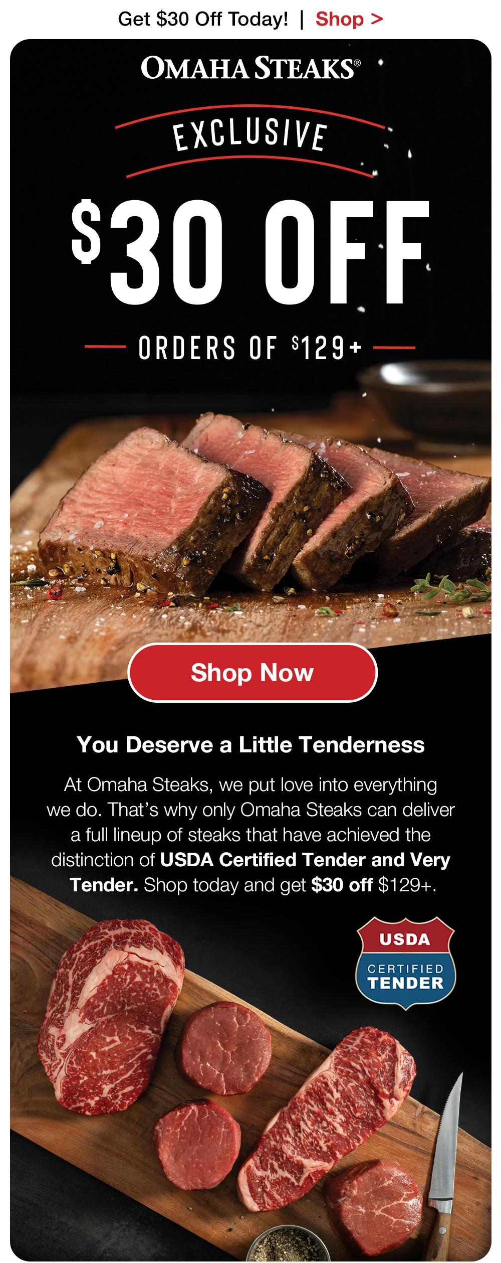 Get $30 Off Today! | Shop > OMAHA STEAKS®  EXCLUSIVE $30 OFF ORDERS OF $129+ Shop Now  You Deserve a Little Tenderness At Omaha Steaks, we put love into everything we do. That's why only Omaha Steaks can deliver a full lineup of steaks that have achieved the distinction of USDA Certified Tender and Very Tender. Shop today and get $30 off $129+.  USDA CERTIFIED TENDER 