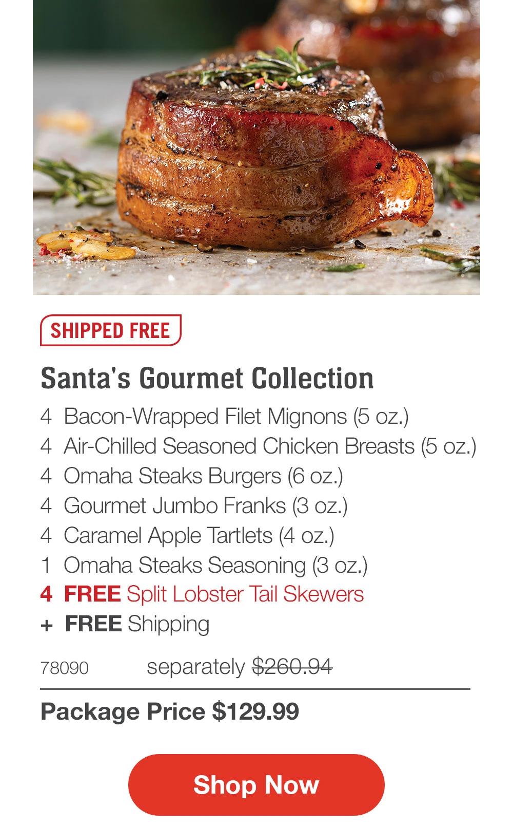 SHIPPED FREE  Santa's Gourmet Collection 4 Bacon-Wrapped Filet Mignons (5 oz.) 4 Air-Chilled Seasoned Chicken Breasts (5 oz.) 4 Omaha Steaks Burgers (6 oz.) 4 Gourmet Jumbo Franks (3 oz.) 4 Caramel Apple Tartlets (4 oz.) 1 Omaha Steaks Seasoning (3 oz.) 4 FREE Split Lobster Tail Skewers + FREE Shipping  78090 separately $260.94 Package Price $129.99  Shop Now 