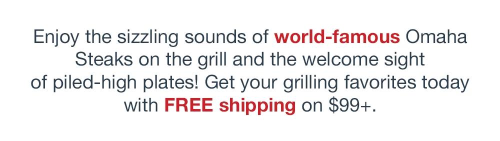 Enjoy the sizzling sounds of world-famous Omaha Steaks on the grill and the welcome sight of piled-high plates! Get your grilling favorites today with FREE shipping on $99+.