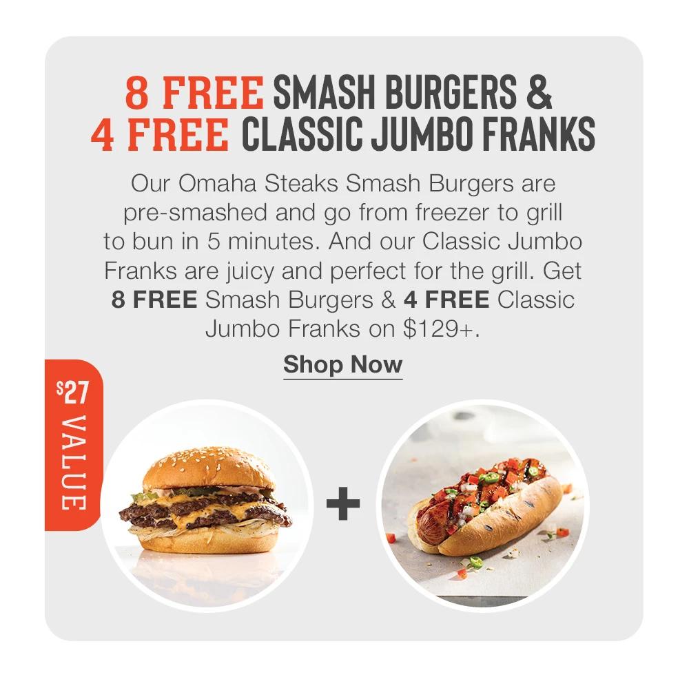8 FREE SMASH BURGERS & 4 FREE CLASSIC JUMBO FRANKS Our Omaha Steaks Smash Burgers are pre-smashed and go from freezer to grill to bun in 5 minutes. And our Classic Jumbo Franks are juicy and perfect for the grill. Get 8 FREE Smash Burgers & 4 FREE Classic Jumbo Franks on $129+. $27 VALUE Shop Now 