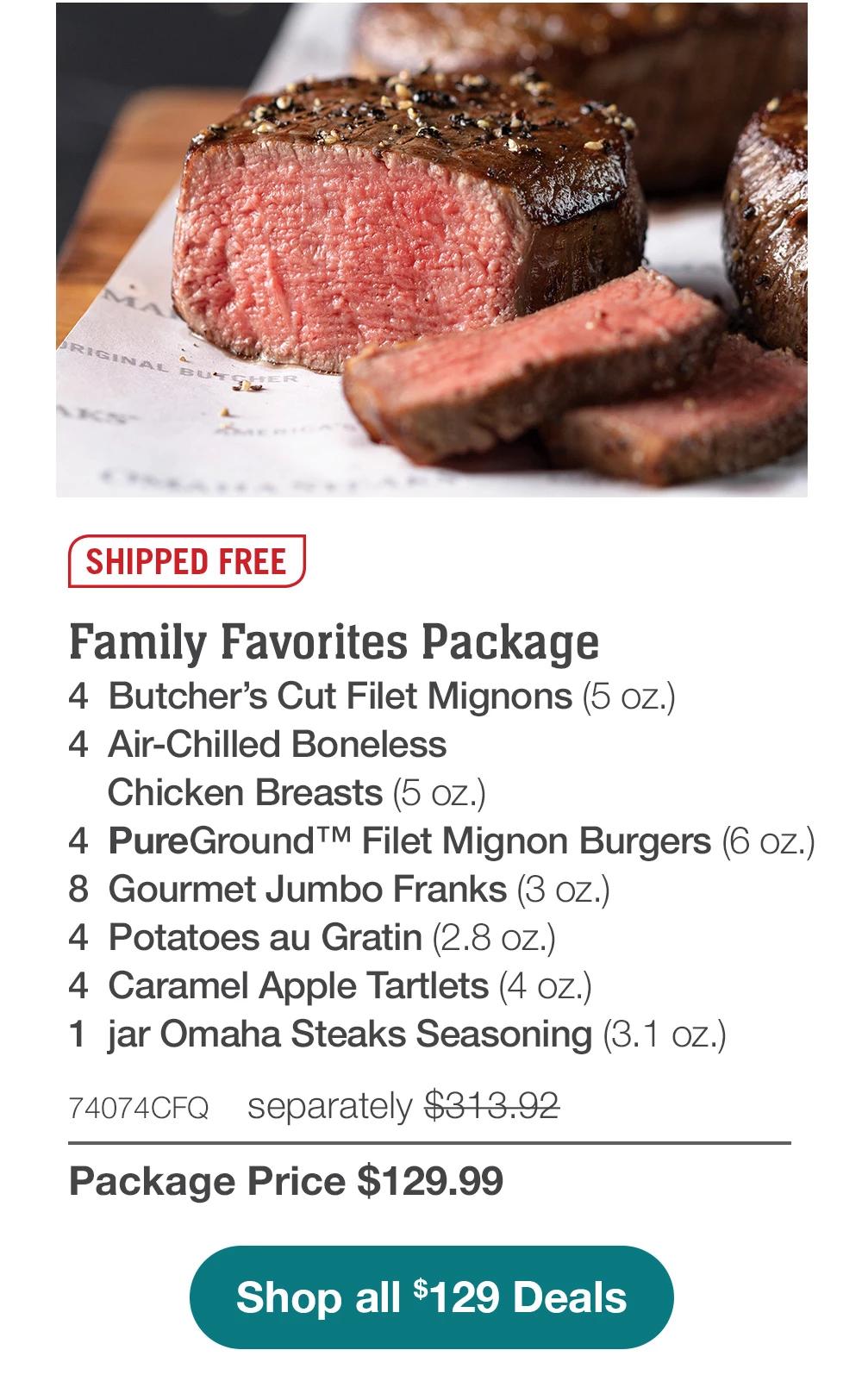 SHIPPED FREE | Family Favorites Package - 4 Butcher's Cut Filet Mignons (5 oz.) - 4 Air-Chilled Boneless Chicken Breasts (5 oz.) - 4 PureGround™ Filet Mignon Burgers (6 oz.) - 8 Gourmet Jumbo Franks (3 oz.) - 4 Potatoes au Gratin (2.8 oz.) - 4 Caramel Apple Tartlets (4 oz.) - 1 jar Omaha Steaks Seasoning (3.1 oz.) - 74074CFQ separately $313.92 | Package Price $129.99 || Shop all $129 Deals