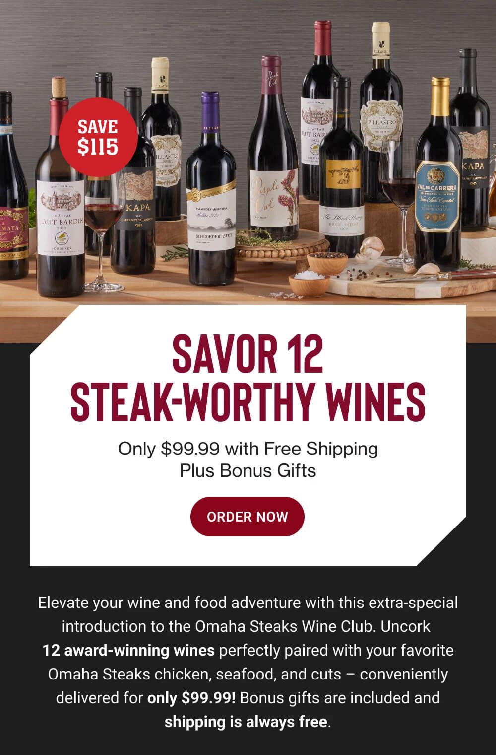 SAVOR 12 STEAK WORTHY WINES - Only $99.99 with Free Shipping Plus Bonus Gifts || ORDER NOW || Elevate your wine and food adventure with this extra-special introduction to the Omaha Steaks Wine Club. Uncork 12 award-winning wines perfectly paired with your favorite Omaha Steaks chicken, seafood, and cuts - conveniently delivered for only $99.99! Bonus gifts are included and shipping is always free.