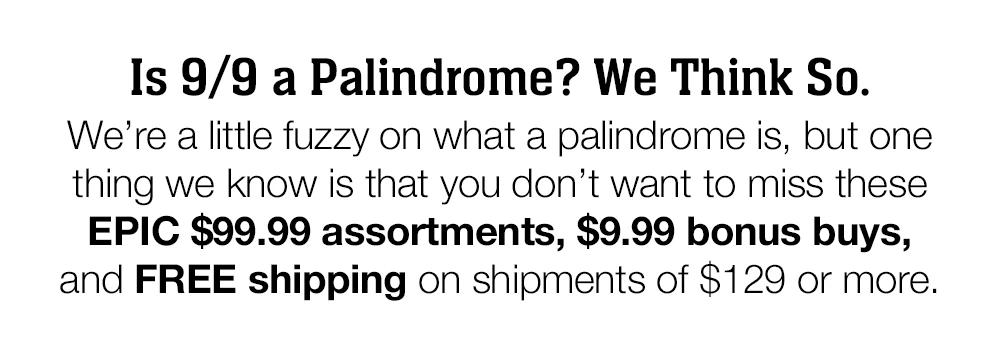 Is 9/9 a Palindrome? We Think So. We're a little fuzzy on what a palindrome is, but one thing we know is that you don't want to miss these EPIC $99.99 assortments, $9.99 bonus buys, and FREE shipping on shipments of $129 or more.