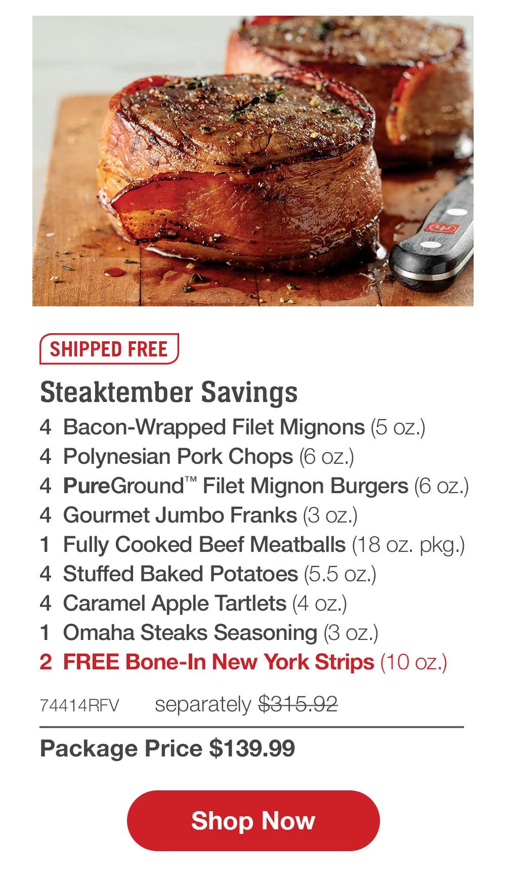 SHIPPED FREE | Steaktember Savings - 4 Bacon-Wrapped Filet Mignons (5 oz.) - 4 Polynesian Pork Chops (6 oz.) - 4 PureGround™ Filet Mignon Burgers (6 oz.) - 4 Gourmet Jumbo Franks (3 oz.) - 1 Fully Cooked Beef Meatballs (18 oz. pkg.) - 4 Caramel Apple Tartlets (4 oz.) - 1 Omaha Steaks Seasoning (3 oz.) - 2  FREE Bone-In New York Strips (10 oz.) - 74414RFV separately $290.93 | Package Price $139.99 || Shop Now