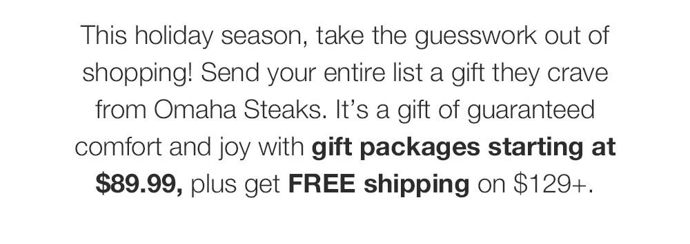 This holiday season, take the guesswork out of shopping! Send your entire list a gift they crave from Omaha Steaks. It's a gift of guaranteed comfort and joy with gift packages starting at $89.99, plus get FREE shipping on $129+.