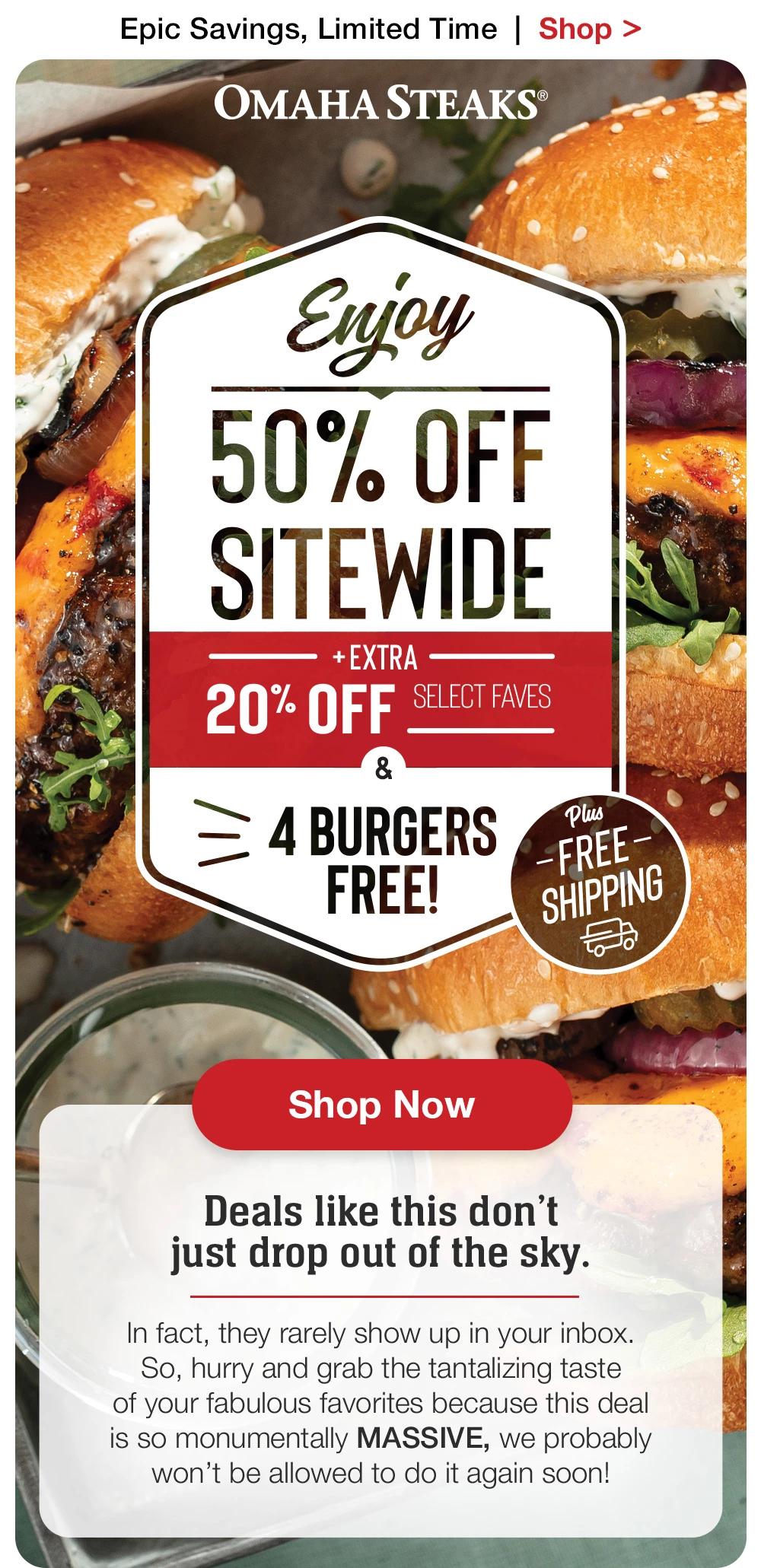 Epic Savings, Limited Time  |  Shop >  OMAHA STEAKS® | Enjoy 50% OFF SITEWIDE + extra 20% off select faves & 4 Burgers free! Plus free shipping || Shop now || Deals like this don't just drop out of the sky. In fact, they rarely show up in your inbox. So, hurry and grab the tantalizing taste of your fabulous favorites because this deal is so monumentally MASSIVE, we probably won't be allowed to do it again soon!