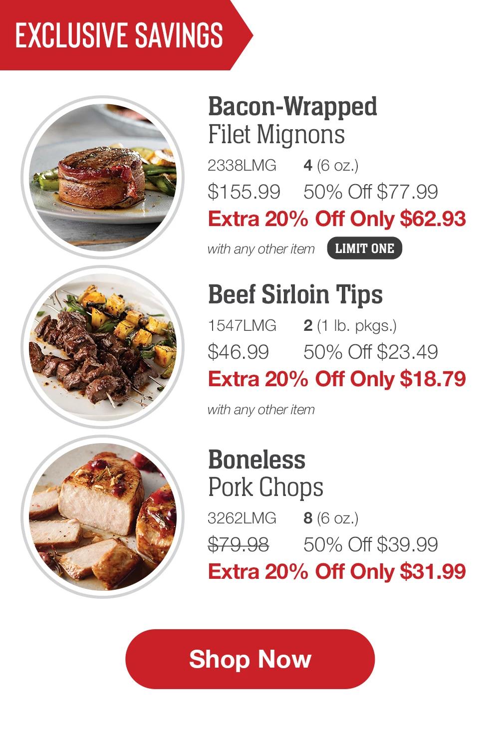 EXCLUSIVE SAVINGS | Bacon-Wrapped Filet Mignons - 2338LMG	4 (6 oz.) $155.99	50% Off $77.99 Extra 20% Off Only $62.93 with any other item | Beef Sirloin Tips - 1547LMG	2 (1 lb. pkgs.) $46.99	50% Off $23.49 Extra 20% Off Only $18.79 with any other item | Boneless Pork Chops - 3262LMG	8 (6 oz.) $79.98	50% Off $39.99 Extra 20% Off Only $31.99 || SHOP NOW