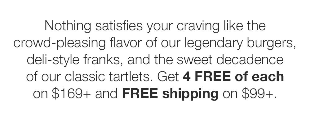 Nothing satisfies your craving like the crowd-pleasing flavor of our legendary burgers, deli-style franks, and the sweet decadence of our classic tartlets. Get 4 FREE of each on $169+ and FREE shipping on $99+.