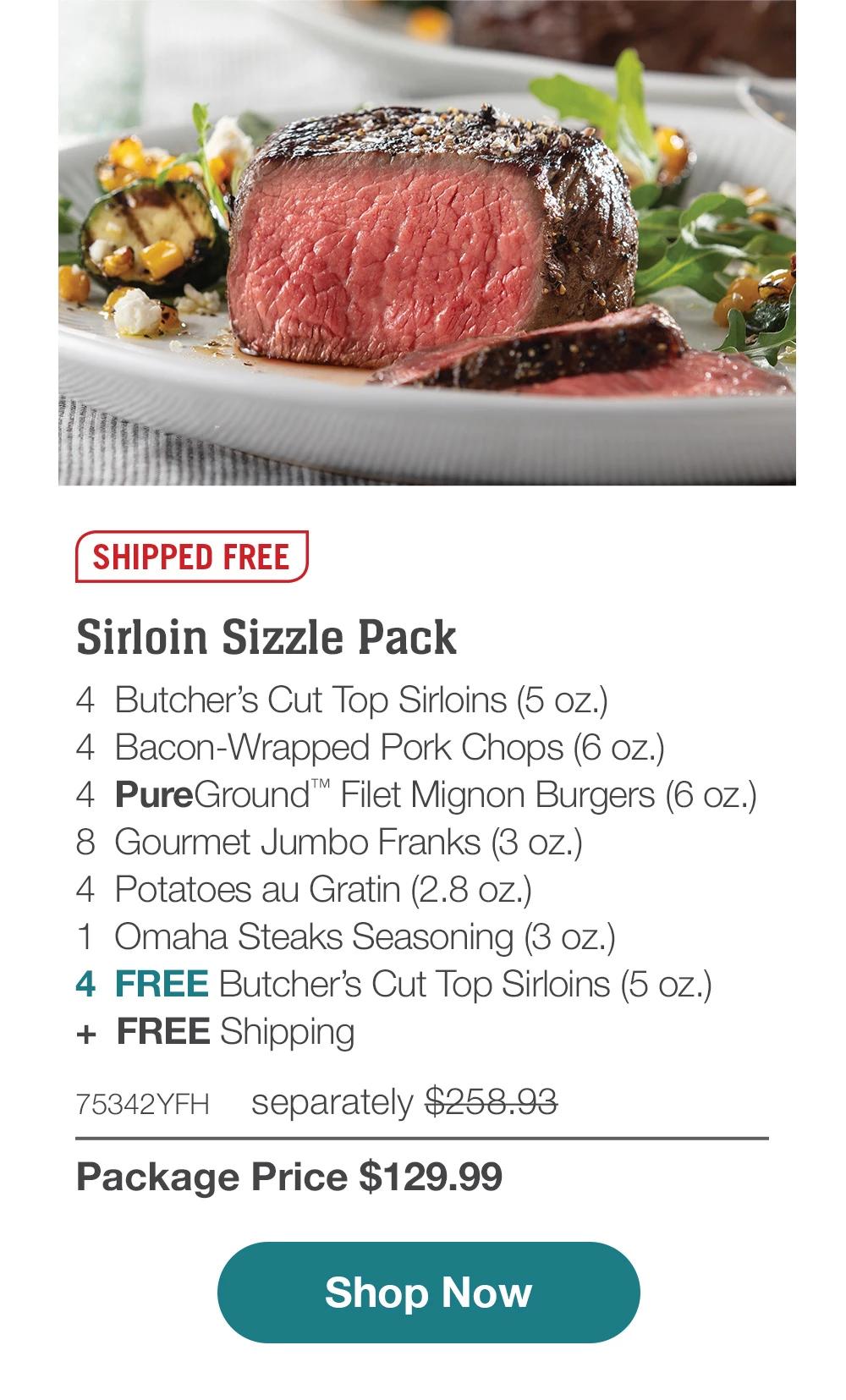 SHIPPED FREE | Sirloin Sizzle Pack - 4 Butcher's Cut Top Sirloins (5 oz.) - 4 Bacon-Wrapped Pork Chops (6 oz.) - 4 PureGround™ Filet Mignon Burgers (6 oz.) - 8 Gourmet Jumbo Franks (3 oz.) - 4 Potatoes au Gratin (2.8 oz.) - 1 Omaha Steaks Seasoning (3 oz.) - 4 FREE Butcher's Cut Top Sirloins (5 oz.) + FREE Shipping - 75342YFH separately $258.93 | Package Price $129.99 | Subscribe Today - Just $116.99 with your extra 10% off Plus, subscribers also get: Locked-in price for LIFE | Free Top Sirloins for LIFE | Free shipping for LIFE | Bonus gift on every 3rd shipment for LIFE || Shop Now || Subscribe at checkout