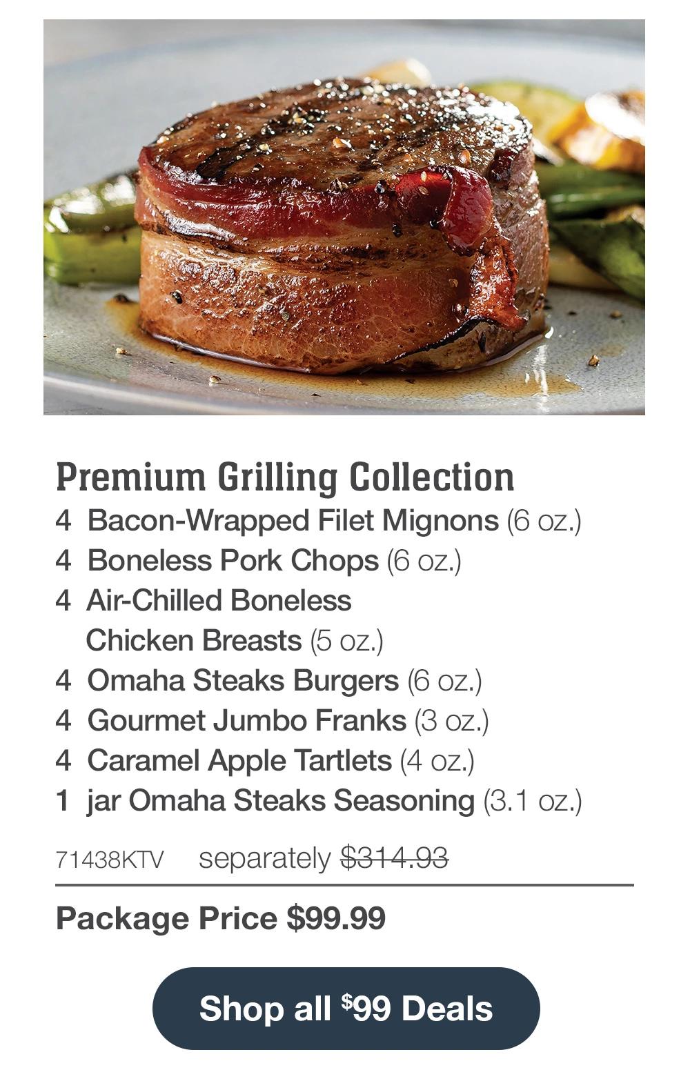 Premium Grilling Collection - 4 Bacon-Wrapped Filet Mignons (6 oz.) - 4 Boneless Pork Chops (6 oz.) - 4 Air-Chilled Boneless Chicken Breasts (5 oz.) - 4 Omaha Steaks Burgers (6 oz.) - 4 Gourmet Jumbo Franks (3 oz.) - 4 Caramel Apple Tartlets (4 oz.) - 1 jar Omaha Steaks Seasoning (3.1 oz.) - 71438KTV separately $314.93 | Package Price $99.99 || Shop all $99 Deals