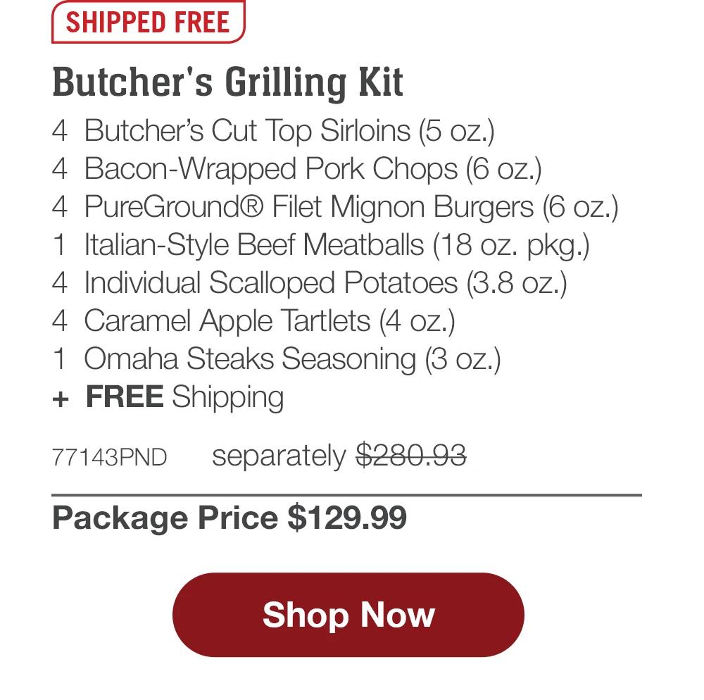 SHIPPED FREE | Butcher's Grilling Kit - 4 Butcher's Cut Top Sirloins (5 oz.) - 4 Bacon-Wrapped Pork Chops (6 oz.) - 4 PureGround® Filet Mignon Burgers (6 oz.) - 1 Italian-Style Beef Meatballs (18 oz. pkg.) - 4 Individual Scalloped Potatoes (3.8 oz.) - 4 Caramel Apple Tartlets (4 oz.) - 1 Omaha Steaks Seasoning (3 oz.) + FREE Shipping - 77143PND separately $280.93 | Package Price $129.99 || Shop Now