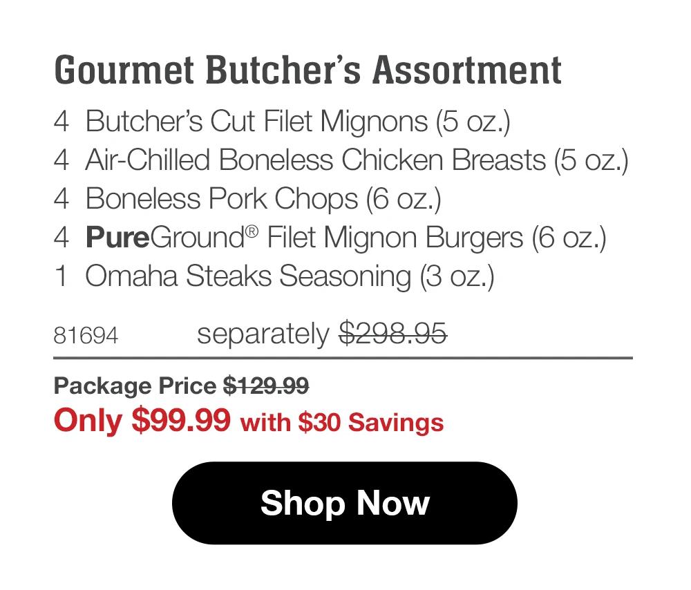 Gourmet Butcher's Assortment 4 Butcher's Cut Filet Mignons (5 oz.) 4 Air-Chilled Boneless Chicken Breasts (5 oz.) 4 Boneless Pork Chops (6 oz.)) 4 PureGround® Filet Mignon Burgers (6 oz.) 1 Omaha Steaks Seasoning (3 oz.) 81694 separately $298.95 Package Price $129.99 Only $99.99 with $30 Savings Shop Now 