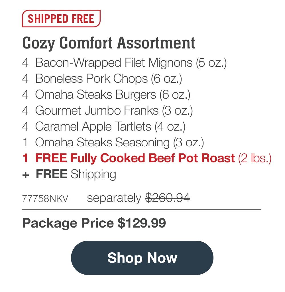 SHIPPED FREE | Cozy Comfort Assortment - 4 Bacon-Wrapped Filet Mignons (5 oz.) - 4 Boneless Pork Chops (6 oz.) - 4 Omaha Steaks Burgers (6 oz.) - 4 Gourmet Jumbo Franks (3 oz.) - 4 Caramel Apple Tartlets (4 oz.) - 1 Omaha Steaks Seasoning (3 oz.) - 1 FREE Fully Cooked Beef Pot Roast (2 lbs.) + FREE Shipping - 77758NKV separately $260.94 | Package Price $129.99 || Shop Now