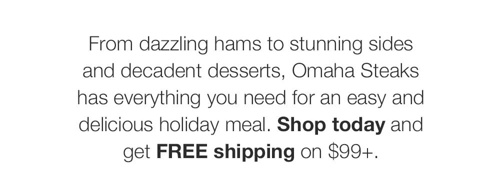 From dazzling hams to stunning sides and decadent desserts, Omaha Steaks has everything you need for an easy and delicious holiday meal. Shop today and get FREE shipping on $99+.