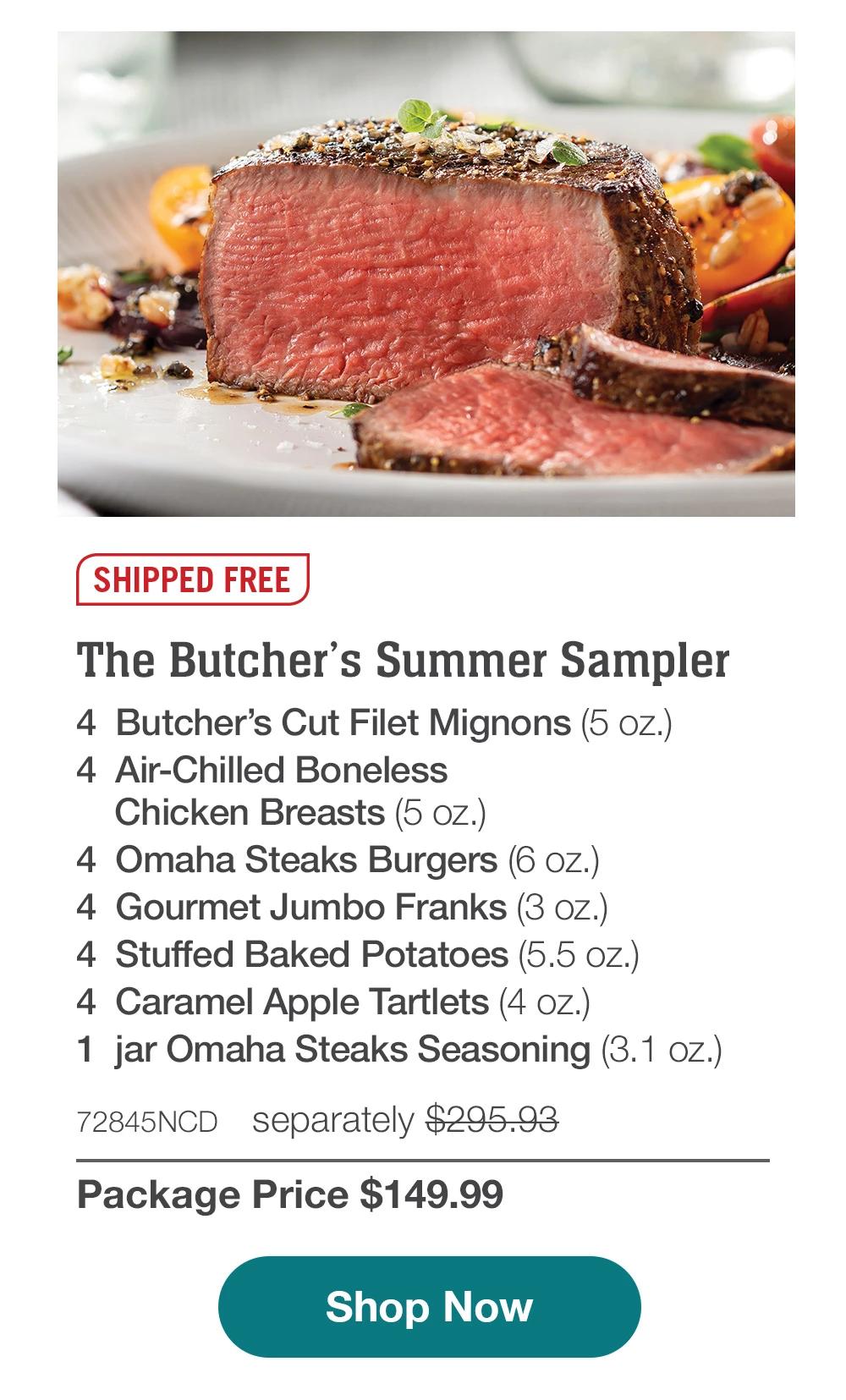 SHIPPED FREE | The Butcher's Summer Sampler - 4 Butcher's Cut Filet Mignons (5 oz.) - 4 Air-Chilled Boneless Chicken Breasts (5 oz.) - 4 Omaha Steaks Burgers (6 OZ.) - 4 Gourmet Jumbo Franks (3 oz.) - 4 Stuffed Baked Potatoes (5.5 oz.) - 4 Caramel Apple Tartlets (4 oz.) - 1 jar Omaha Steaks Seasoning (3.1 oz.) - 72845NCD separately $295.93 | Package Price $149.99 || Shop Now