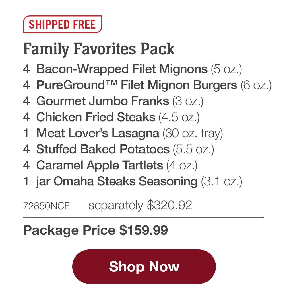 SHIPPED FREE | Family Favorites Pack - 4 Bacon-Wrapped Filet Mignons (5 oz.) - 4 PureGround™ Filet Mignon Burgers (6 oz.) - 4 Gourmet Jumbo Franks (3 oz.) - 4 Chicken Fried Steaks (4.5 oz.) - 1 Meat Lover's Lasagna (30 oz. tray) - 4 Stuffed Baked Potatoes (5.5 oz.) - 4 Caramel Apple Tartlets (4 oz.) - 1 jar Omaha Steaks Seasoning (3.1 oz.) - 72850NCF separately $320.92 | Package Price $159.99 || Shop Now