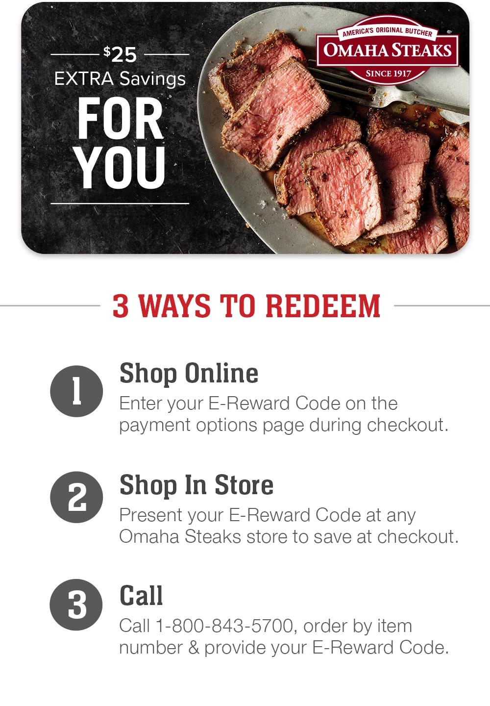 $25 EXTRA SAVINGS FOR YOU - 3 Ways to redeem | 1. Shop Online - Enter your E-Reward Code on the payment options page during checkout. 2. Shop In Store - Present your E-Reward Code at any Omaha Steaks store to save at checkout. 3. Call - Call 1-800-843-5700, order by item number & provide your E-Reward Code.