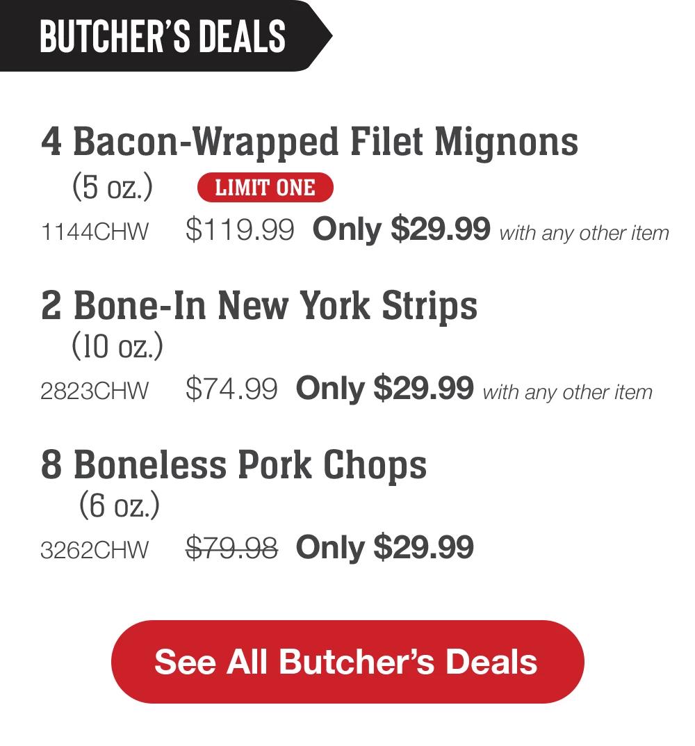 BUTCHER'S DEALS | 4 Bacon-Wrapped Filet Mignons (5 oz.) LIMIT ONE - 1144CHW $119.99 Only $29.99 with any other item | 2 Bone-In New York Strips (10 oz.) - 2823CHW $74.99 Only $29.99 with any other item | 8 Boneless Pork Chops (6 oz.) - 3262CHW $79.98 Only $29.99 || See All Butcher's Deals