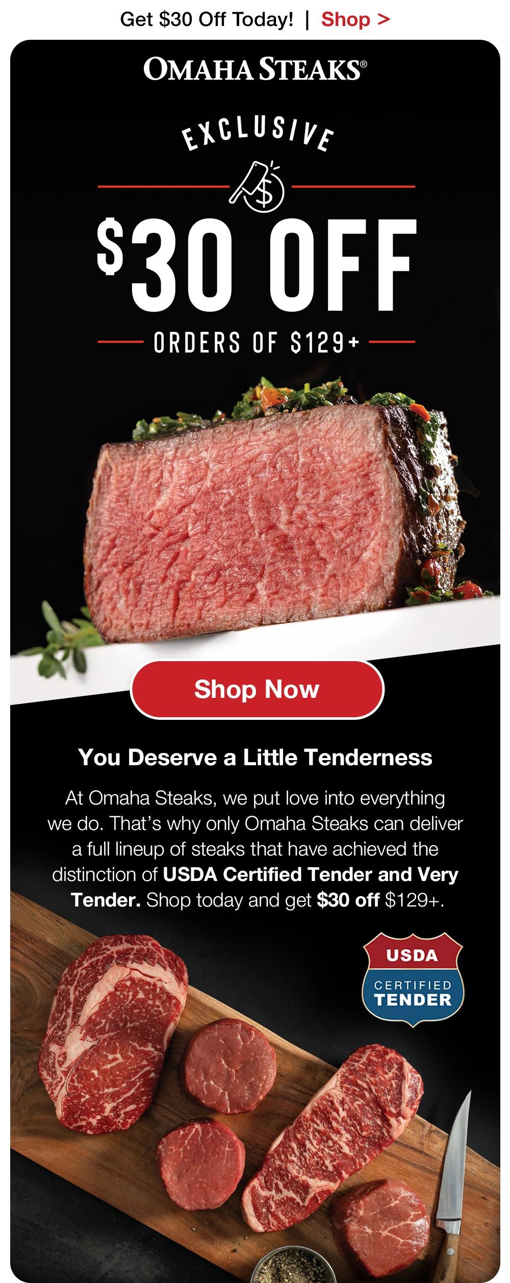 Get $30 Off Today!  |  Shop >  OMAHA STEAKS® | EXCLUSIVE - $30 OFF ORDERS OF $129+ || SHOP NOW || You Deserve a Little Tenderness - At Omaha Steaks, we put love into everything we do. That’s why only Omaha Steaks can deliver a full lineup of steaks that have achieved the distinction of USDA Certified Tender and Very Tender. Shop today and get $30 off $129+.