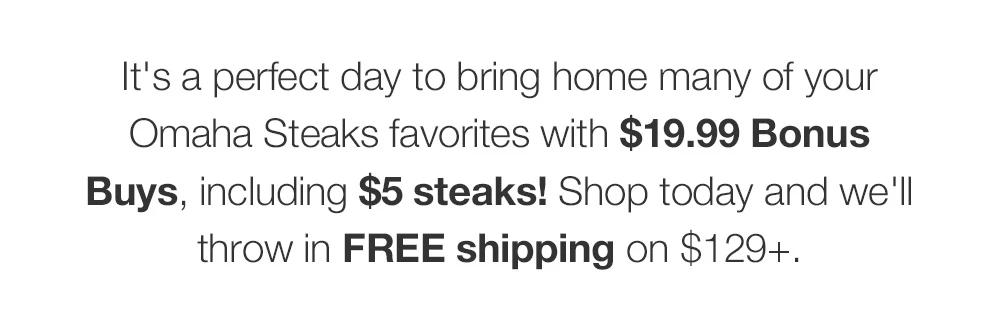 *Minimum Purchase May Apply. How can this day get any better? By adding in $5 steaks, of course! Plus, get FREE shipping on $129+.