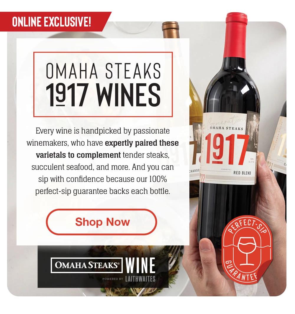 INTRODUCING - OMAHA STEAKS - 1917 WINES - Omaha Steaks Wine is here! Enjoy an exciting collaboration bringing you the world's most thrilling and handpicked wines. Our perfect-sip guarantee backs each bottle. || Shop Now || OMAHA STEAKS® WINE POWERED BY LAITHWAITES Perfect-Sip Guarantee