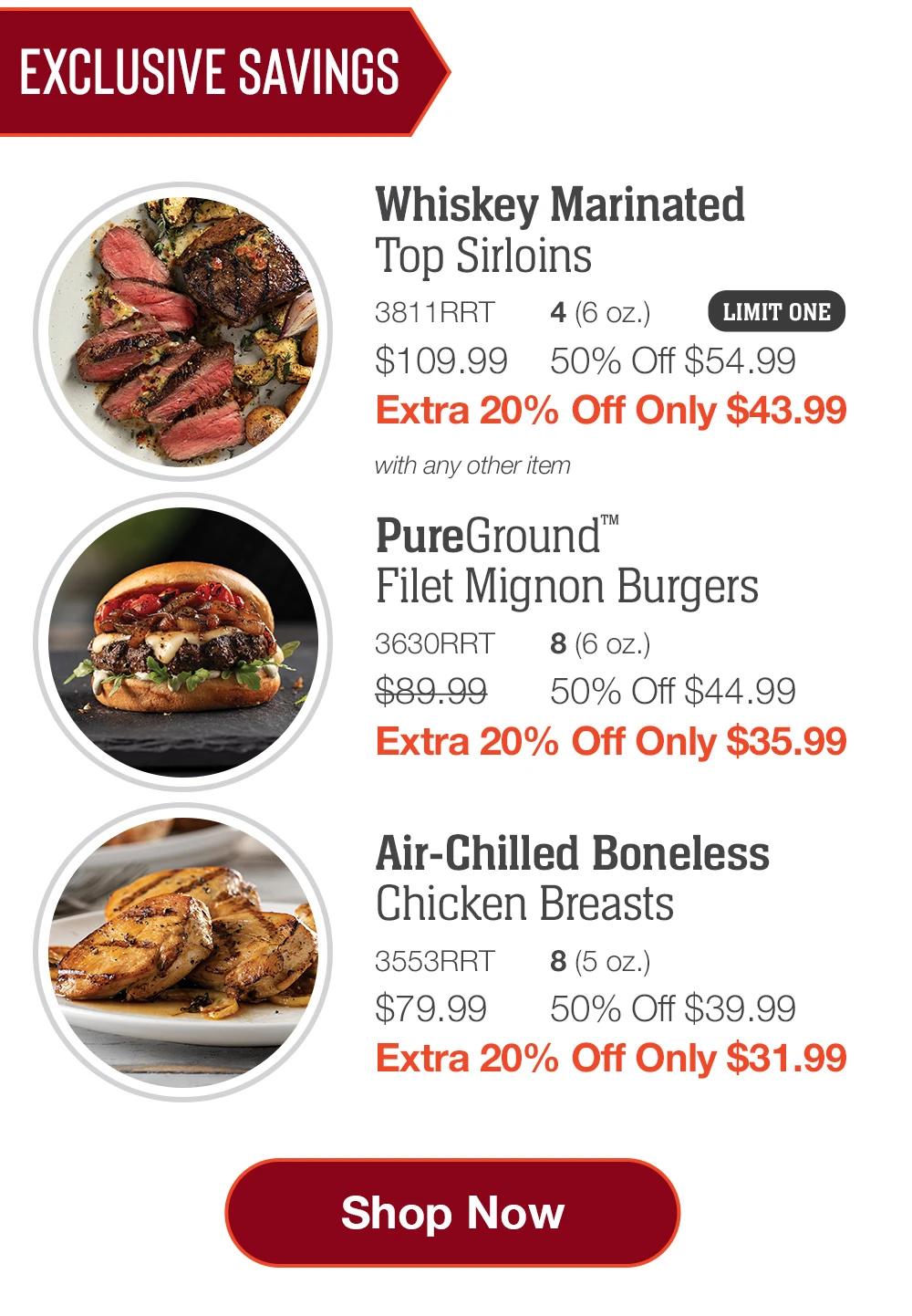 EXCLUSIVE SAVINGS | Whiskey Marinated Top Sirloins - 3811RRT 4(6 oz.) LIMIT ONE $109.99 50% Off $54.99 Extra 20% Off Only $43.99 with any other item | PureGround™ Filet Mignon Burgers - 3630RRT 8 (6 oz.) $89.99 50% Off $44.99 Extra 20% Off Only $35.99 | Air-Chilled Boneless Chicken Breasts - 3553RRT 8 (5 oz.) $79.99 50% Off $39.99 Extra 20% Off Only $31.99 || Shop Now