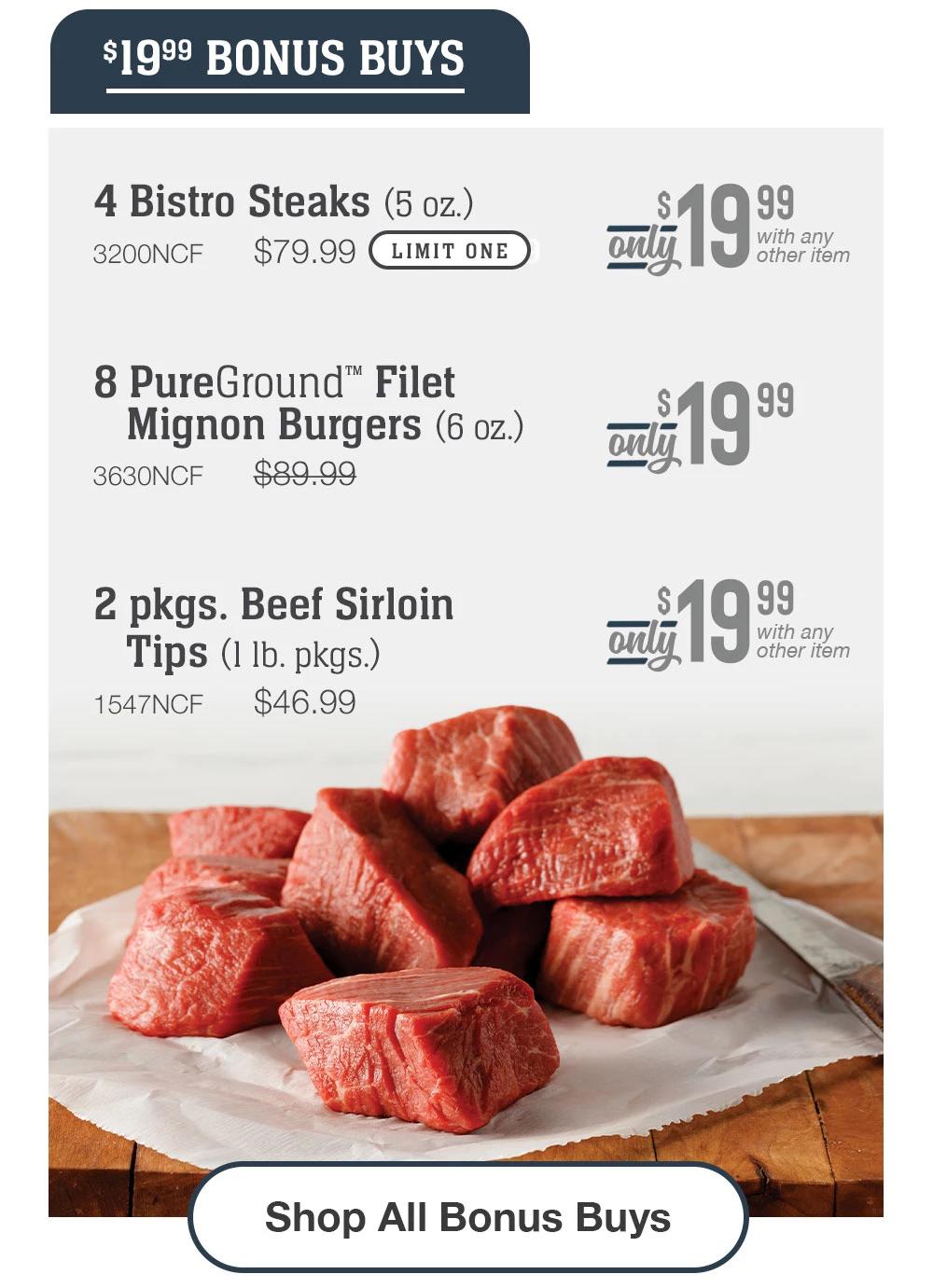 $19.99 BONUS BUYS - 4 Bistro Steaks (5 oz.) - 3200NCF  $79.99  Only $19.99 LIMIT ONE - Only $19.99 with any other item | 8 PureGround™ Filet Mignon Burgers (6 oz.) - 3630NCF  $89.99 - Only $19.99 | 2 pkgs. Beef Sirloin Tips (1 lb. pkgs.) - 1547NCF $46.99 - Only $19.99 with any other item || Shop All Bonus Buys