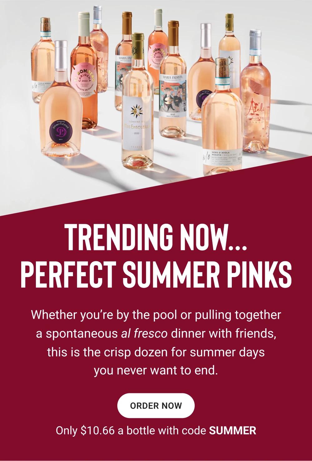 TRENDING NOW...  PERFECT SUMMER PINKS |Whether you're by the pool or pulling together a spontaneous al fresco dinner with friends, this is the crisp dozen for summer days you never want to end. |ORDER NOW Only $10.66 a bottle with code SUMMER