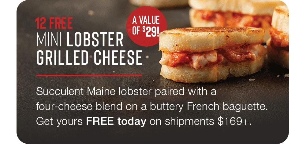 FREE MINI LOBSTER GRILLED CHEESE - A VALUE OF $29! Succulent Maine lobster paired with a four-cheese blend on a buttery French baguette. Get yours FREE today on shipments $169+.