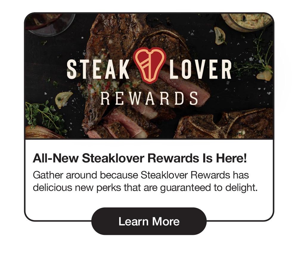 STEAKLOVER REWARDS | All-New Steaklover Rewards Is Here! Gather around because Steaklover Rewards has delicious new perks that are guaranteed to delight. || Learn More