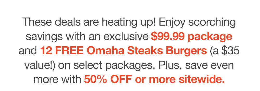 These deals are heating up! Enjoy scorching savings with an exclusive $99.99 package _and 12 FREE Omaha Steaks Burgers (a $35 value!) on select packages. Plus, save even _more with 50% OFF or more sitewide.