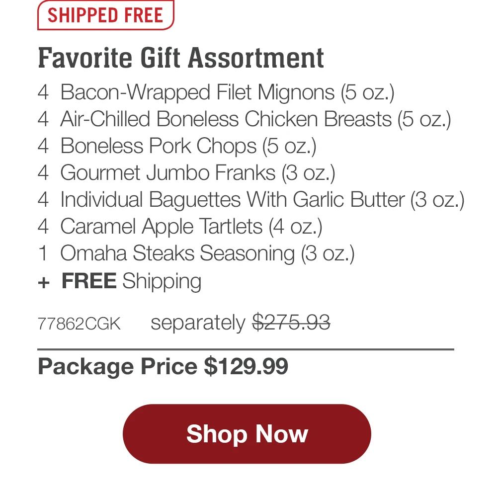 SHIPPED FREE | Favorite Gift Assortment - 4 Bacon-Wrapped Filet Mignons (5 oz.) - 4 Air-Chilled Boneless Chicken Breasts (5 oz.) - 4 Boneless Pork Chops (5 oz.) - 4 Gourmet Jumbo Franks (3 oz.) - 4 Individual Baguettes With Garlic Butter (3 oz.) - 4 Caramel Apple Tartlets (4 oz.) - 1 Omaha Steaks Seasoning (3 oz.) + FREE Shipping - 77862CGK separately $275.93 | Package Price $129.99 || Shop Now