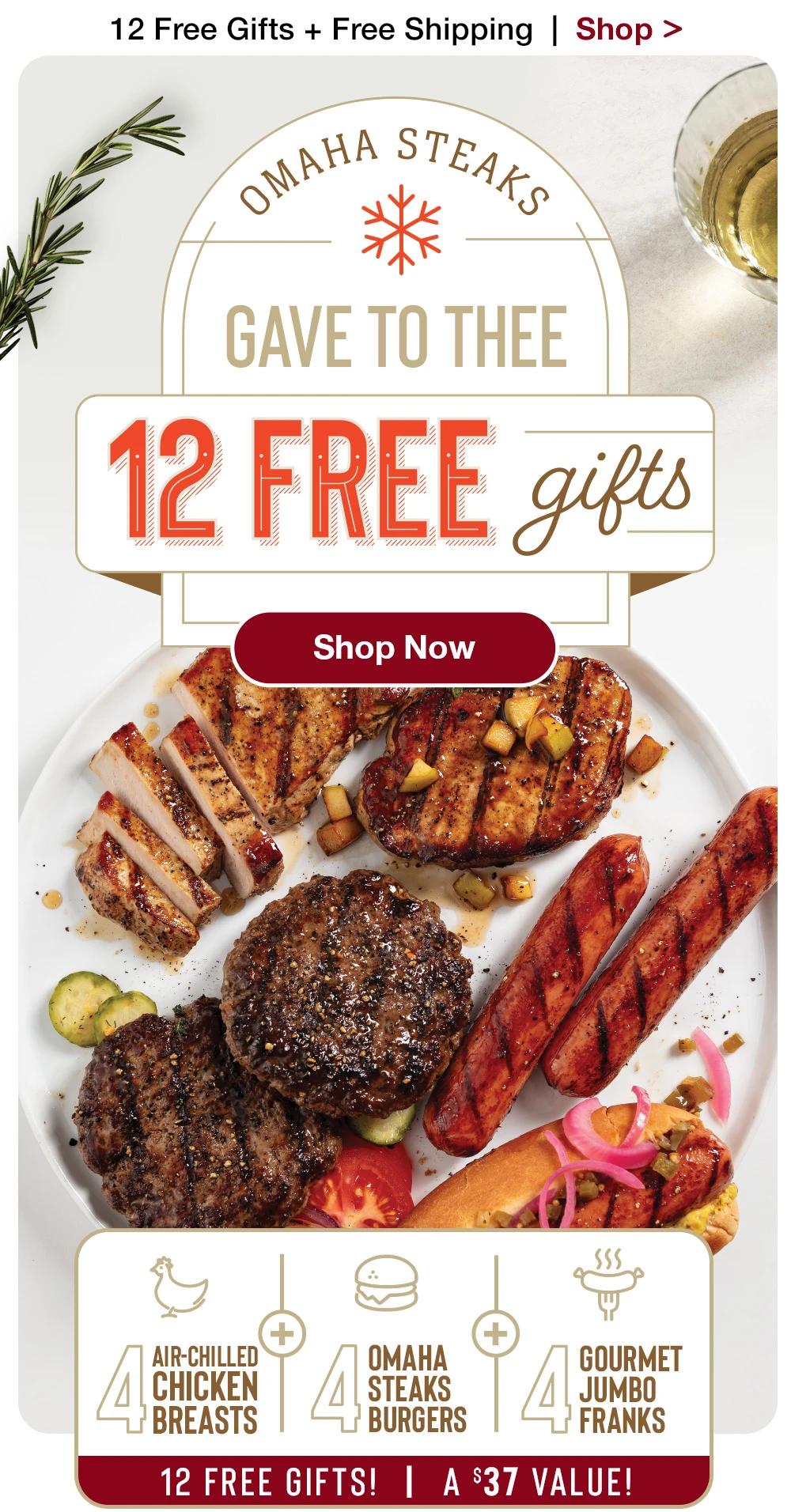 12 Free Gifts + Free Shipping | Shop > OMAHA STEAKS - GAVE TO THEE - 12 FREE gifts || Shop Now || 4 AIR-CHILLED CHICKEN BREASTS + 4 ОМАНА STEAKS BURGERS + 4 GOURMET JUMBO FRANKS | 12 FREE GIFTS! | A $37 VALUE!