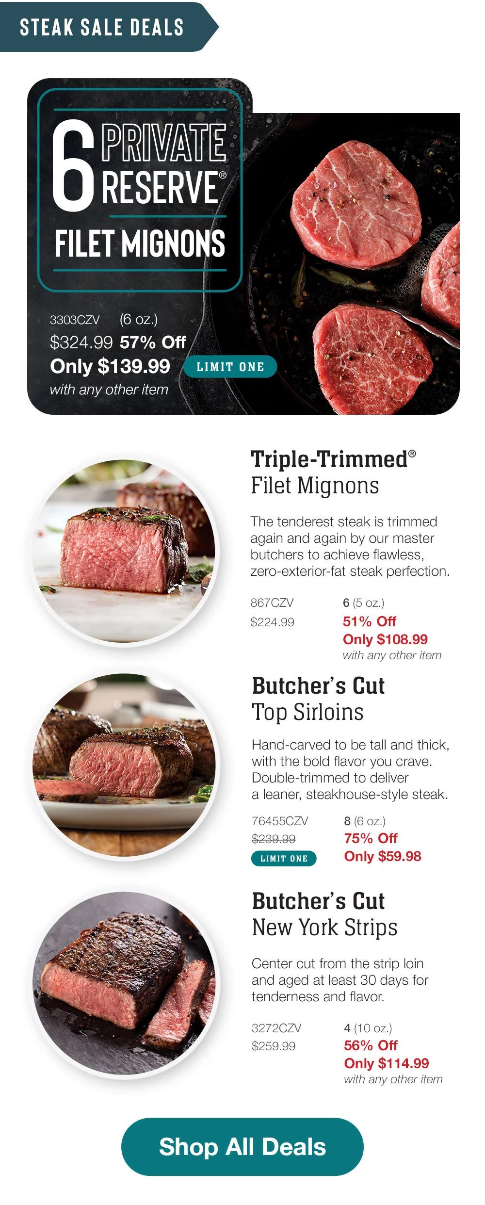 STEAK SALE DEALS | 6 PRIVATE RESERVE FILET MIGNONS - 3303CZV (6 oz.) $324.99 57% Off Only $139.99 with any other item LIMIT ONE | Triple-Trimmed® Filet Mignons - The tenderest steak is trimmed again and again by our master butchers to achieve flawless, zero-exterior-fat steak perfection. - 867CZV $224.99 6 (5 oz.) 51% Off Only $108.99 with any other item | Butcher's Cut Top Sirloins - Hand-carved to be tall and thick, with the bold flavor you crave. Double-trimmed to deliver a leaner, steakhouse-style steak. 76455CZV 8 (6 oz.) $239.99 75% Off LIMIT ONE Only $59.98 | Butcher's Cut New York Strips - Center cut from the strip loin and aged at least 30 days for tenderness and flavor. - 3272CZV $259.99 4 (10 oz.) 56% Off Only $114.99 with any other item || Shop All Deals